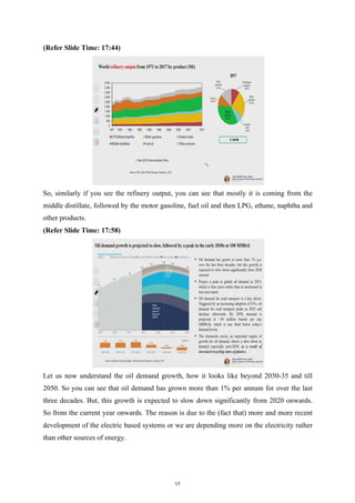 (Refer Slide Time: 17:44)
So, similarly if you see the refinery output, you can see that mostly it is coming from the
middle distillate, followed by the motor gasoline, fuel oil and then LPG, ethane, naphtha and
other products.
(Refer Slide Time: 17:58)
Let us now understand the oil demand growth, how it looks like beyond 2030-35 and till
2050. So you can see that oil demand has grown more than 1% per annum for over the last
three decades. But, this growth is expected to slow down significantly from 2020 onwards.
So from the current year onwards. The reason is due to the (fact that) more and more recent
development of the electric based systems or we are depending more on the electricity rather
than other sources of energy.
17
 