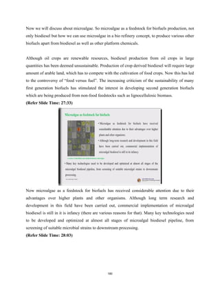 Now we will discuss about microalgae. So microalgae as a feedstock for biofuels production, not
only biodiesel but how we can use microalgae in a bio refinery concept, to produce various other
biofuels apart from biodiesel as well as other platform chemicals.
Although oil crops are renewable resources, biodiesel production from oil crops in large
quantities has been deemed unsustainable. Production of crop derived biodiesel will require large
amount of arable land, which has to compete with the cultivation of food crops. Now this has led
to the controversy of “food versus fuel”. The increasing criticism of the sustainability of many
first generation biofuels has stimulated the interest in developing second generation biofuels
which are being produced from non-food feedstocks such as lignocellulosic biomass.
(Refer Slide Time: 27:33)
Now microalgae as a feedstock for biofuels has received considerable attention due to their
advantages over higher plants and other organisms. Although long term research and
development in this field have been carried out, commercial implementation of microalgal
biodiesel is still in it is infancy (there are various reasons for that). Many key technologies need
to be developed and optimized at almost all stages of microalgal biodiesel pipeline, from
screening of suitable microbial strains to downstream processing.
(Refer Slide Time: 28:03)
180
 