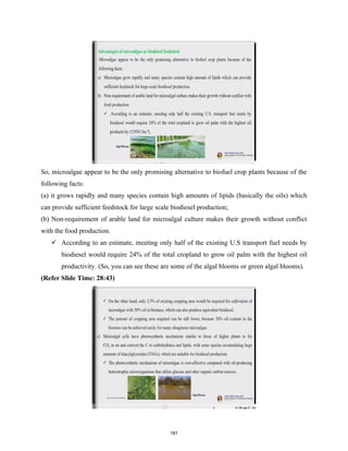 So, microalgae appear to be the only promising alternative to biofuel crop plants because of the
following facts:
(a) it grows rapidly and many species contain high amounts of lipids (basically the oils) which
can provide sufficient feedstock for large scale biodiesel production;
(b) Non-requirement of arable land for microalgal culture makes their growth without conflict
with the food production.
 According to an estimate, meeting only half of the existing U.S transport fuel needs by
biodiesel would require 24% of the total cropland to grow oil palm with the highest oil
productivity. (So, you can see these are some of the algal blooms or green algal blooms).
(Refer Slide Time: 28:43)
181
 