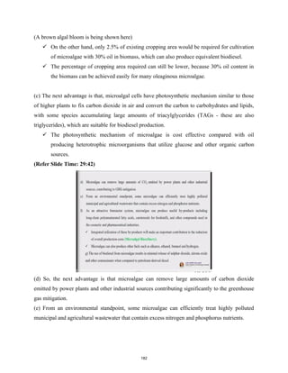 (A brown algal bloom is being shown here)
 On the other hand, only 2.5% of existing cropping area would be required for cultivation
of microalgae with 30% oil in biomass, which can also produce equivalent biodiesel.
 The percentage of cropping area required can still be lower, because 30% oil content in
the biomass can be achieved easily for many oleaginous microalgae.
(c) The next advantage is that, microalgal cells have photosynthetic mechanism similar to those
of higher plants to fix carbon dioxide in air and convert the carbon to carbohydrates and lipids,
with some species accumulating large amounts of triacylglycerides (TAGs - these are also
triglycerides), which are suitable for biodiesel production.
 The photosynthetic mechanism of microalgae is cost effective compared with oil
producing heterotrophic microorganisms that utilize glucose and other organic carbon
sources.
(Refer Slide Time: 29:42)
(d) So, the next advantage is that microalgae can remove large amounts of carbon dioxide
emitted by power plants and other industrial sources contributing significantly to the greenhouse
gas mitigation.
(e) From an environmental standpoint, some microalgae can efficiently treat highly polluted
municipal and agricultural wastewater that contain excess nitrogen and phosphorus nutrients.
182
 