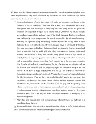 (f) As an attractive bioreactor system, microalgae can produce useful byproducts including long-
chain polyunsaturated fatty acids, carotenoids for foodstuffs, and other compounds used in the
cosmetic and pharmaceutical industries.
 Integrated utilization of these byproducts will make an important contribution to the
reduction of overall production costs. Now this is what I will just explain you briefly.
Now please note that, microalgae is something, each and every part of that particular
organism is being useful, it is just like a banana plant. So, the fruits we eat, the flowers
are also being eaten in India and many parts of the South East Asia. The leaves are being
used traditionally for various purposes, the trunk is also eatable. So, it is an endless thing.
Similarly, for algae also every part is being utilized. What we are talking about in these
particular slides, is about the biodiesel from microalgae; but, it is not the end of the story.
See, once you extract the biodiesel, that means the oil is extracted or lipid is extracted and
there is something left out solid, which is called lipid extracted biomass, microalgal
biomass. This will have so many other valuable things present such as a huge amount of
carbohydrates. It may have pigments, it may have other important valuable products,
such as astaxanthin, vitamins so on. So, what I mean to say is that once you extract the
lipid from the microalgae, it is not the end of the story. So, then we are going to work on
the leftover part, the solid part. So, depending upon its component analysis we can
convert it; if there is huge carbohydrate, we can go for hydrolysis followed by
fermentation thereby producing bio alcohol. We can also produce bio butanol, following
the Abe fermentation. If we see that, it has good chlorophyll content, we can extract that
chlorophyll; if it has good astaxanthin content or some different pigments, that can also
be extracted. So, vitamins also can be extracted, so we can play with it depending upon
what species it is and what is that component analysis after the oil is being extracted. So,
if we look into that perspective, in a complete biorefinery perspective, then it will become
sustainable. Otherwise, if you only talk about microalgae to biodiesel, it is not going to be
a sustainable process.
 Microalgae also produce other fuels such as alkanes, ethanol, butanol and hydrogen in a
more bio refinery platform.
(g) The use of biodiesel from microalgae results in minimal release of sulfur dioxide, nitrous
oxide and other contaminants when compared to petroleum derived diesel.
183
 