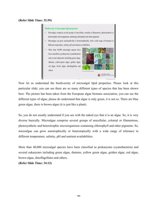 (Refer Slide Time: 32:59)
Now let us understand the biodiversity of microalgal lipid properties. Please look at this
particular slide; you can see there are so many different types of species that has been shown
here. The picture has been taken from the European algae biomass association, you can see the
different types of algae, please do understand that algae is only green, it is not so. There are blue
green algae, there is brown algae (it is just like a plant).
So, you do not usually understand if you see with the naked eye that it is an algae. So, it is very
diverse basically. Microalgae comprise several groups of unicellular, colonial or filamentous,
photosynthetic and heterotrophic microorganisms containing chlorophyll and other pigments. So,
microalgae can grow autotrophically or heterotopically with a wide range of tolerance to
different temperature, salinity, pH and nutrient availabilities.
More than 40,000 microalgal species have been classified as prokaryotes (cyanobacteria) and
several eukaryotes including green algae, diatoms, yellow green algae, golden algae, red algae,
brown algae, dinoflagellates and others.
(Refer Slide Time: 34:12)
184
 