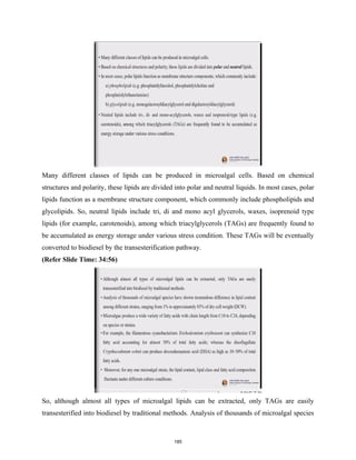 Many different classes of lipids can be produced in microalgal cells. Based on chemical
structures and polarity, these lipids are divided into polar and neutral liquids. In most cases, polar
lipids function as a membrane structure component, which commonly include phospholipids and
glycolipids. So, neutral lipids include tri, di and mono acyl glycerols, waxes, isoprenoid type
lipids (for example, carotenoids), among which triacylglycerols (TAGs) are frequently found to
be accumulated as energy storage under various stress condition. These TAGs will be eventually
converted to biodiesel by the transesterification pathway.
(Refer Slide Time: 34:56)
So, although almost all types of microalgal lipids can be extracted, only TAGs are easily
transesterified into biodiesel by traditional methods. Analysis of thousands of microalgal species
185
 