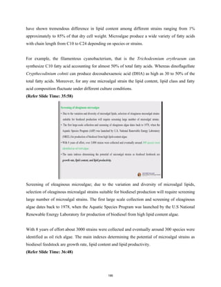 have shown tremendous difference in lipid content among different strains ranging from 1%
approximately to 85% of that dry cell weight. Microalgae produce a wide variety of fatty acids
with chain length from C10 to C24 depending on species or strains.
For example, the filamentous cyanobacterium, that is the Trichodesmium erythraeum can
synthesize C10 fatty acid accounting for almost 50% of total fatty acids. Whereas dinoflagellate
Crypthecodinium cohnii can produce docosahexaenoic acid (DHA) as high as 30 to 50% of the
total fatty acids. Moreover, for any one microalgal strain the lipid content, lipid class and fatty
acid composition fluctuate under different culture conditions.
(Refer Slide Time: 35:58)
Screening of oleaginous microalgae; due to the variation and diversity of microalgal lipids,
selection of oleaginous microalgal strains suitable for biodiesel production will require screening
large number of microalgal strains. The first large scale collection and screening of oleaginous
algae dates back to 1978, when the Aquatic Species Program was launched by the U.S National
Renewable Energy Laboratory for production of biodiesel from high lipid content algae.
With 8 years of effort about 3000 strains were collected and eventually around 300 species were
identified as oil rich algae. The main indexes determining the potential of microalgal strains as
biodiesel feedstock are growth rate, lipid content and lipid productivity.
(Refer Slide Time: 36:48)
186
 