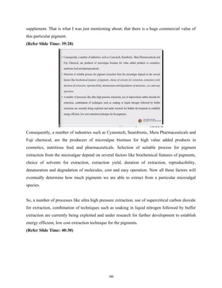supplement. That is what I was just mentioning about; that there is a huge commercial value of
this particular pigment.
(Refer Slide Time: 39:28)
Consequently, a number of industries such as Cyanotech, Seambiotic, Mera Pharmaceuticals and
Fuji chemical, are the producers of microalgae biomass for high value added products in
cosmetics, nutritious feed and pharmaceuticals. Selection of suitable process for pigment
extraction from the microalgae depend on several factors like biochemical features of pigments,
choice of solvents for extraction, extraction yield, duration of extraction, reproducibility,
denaturation and degradation of molecules, cost and easy operation. Now all these factors will
eventually determine how much pigments we are able to extract from a particular microalgal
species.
So, a number of processes like ultra high pressure extraction, use of supercritical carbon dioxide
for extraction, combination of techniques such as soaking in liquid nitrogen followed by buffer
extraction are currently being exploited and under research for further development to establish
energy efficient, low cost extraction technique for the pigments.
(Refer Slide Time: 40:30)
189
 