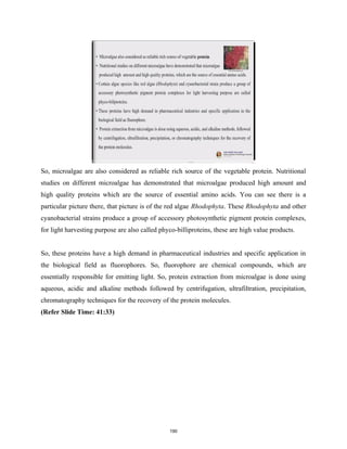 So, microalgae are also considered as reliable rich source of the vegetable protein. Nutritional
studies on different microalgae has demonstrated that microalgae produced high amount and
high quality proteins which are the source of essential amino acids. You can see there is a
particular picture there, that picture is of the red algae Rhodophyta. These Rhodophyta and other
cyanobacterial strains produce a group of accessory photosynthetic pigment protein complexes,
for light harvesting purpose are also called phyco-billiproteins, these are high value products.
So, these proteins have a high demand in pharmaceutical industries and specific application in
the biological field as fluorophores. So, fluorophore are chemical compounds, which are
essentially responsible for emitting light. So, protein extraction from microalgae is done using
aqueous, acidic and alkaline methods followed by centrifugation, ultrafiltration, precipitation,
chromatography techniques for the recovery of the protein molecules.
(Refer Slide Time: 41:33)
190
 