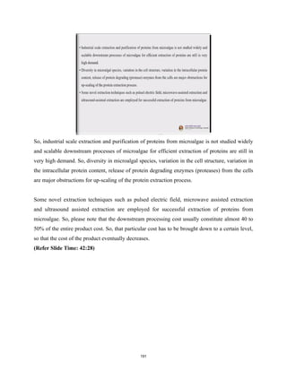 So, industrial scale extraction and purification of proteins from microalgae is not studied widely
and scalable downstream processes of microalgae for efficient extraction of proteins are still in
very high demand. So, diversity in microalgal species, variation in the cell structure, variation in
the intracellular protein content, release of protein degrading enzymes (proteases) from the cells
are major obstructions for up-scaling of the protein extraction process.
Some novel extraction techniques such as pulsed electric field, microwave assisted extraction
and ultrasound assisted extraction are employed for successful extraction of proteins from
microalgae. So, please note that the downstream processing cost usually constitute almost 40 to
50% of the entire product cost. So, that particular cost has to be brought down to a certain level,
so that the cost of the product eventually decreases.
(Refer Slide Time: 42:28)
191
 