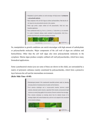 So, manipulation in growth conditions can enrich microalgae with high amount of carbohydrate
or polysaccharide molecules. Major components of the cell wall of algae are cellulose and
hemicellulose. Other than the cell wall algae also store polysaccharide molecules in the
cytoplasm. Marine algae produce complex sulfated cell wall polysaccharides, which have many
biomedical applications.
Some cyanobacterial strains (you see some of these are shown in this slide), are surrounded by a
matrix of polymeric substance mainly constituted by polysaccharides, which form a protective
layer between the cell and the intermediate environment.
(Refer Slide Time: 43:05)
192
 