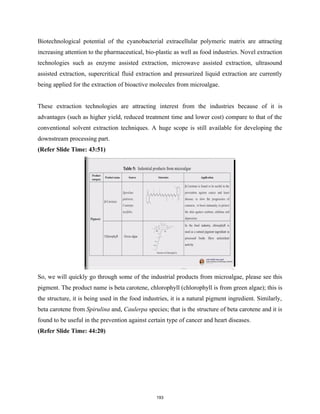 Biotechnological potential of the cyanobacterial extracellular polymeric matrix are attracting
increasing attention to the pharmaceutical, bio-plastic as well as food industries. Novel extraction
technologies such as enzyme assisted extraction, microwave assisted extraction, ultrasound
assisted extraction, supercritical fluid extraction and pressurized liquid extraction are currently
being applied for the extraction of bioactive molecules from microalgae.
These extraction technologies are attracting interest from the industries because of it is
advantages (such as higher yield, reduced treatment time and lower cost) compare to that of the
conventional solvent extraction techniques. A huge scope is still available for developing the
downstream processing part.
(Refer Slide Time: 43:51)
So, we will quickly go through some of the industrial products from microalgae, please see this
pigment. The product name is beta carotene, chlorophyll (chlorophyll is from green algae); this is
the structure, it is being used in the food industries, it is a natural pigment ingredient. Similarly,
beta carotene from Spirulina and, Caulerpa species; that is the structure of beta carotene and it is
found to be useful in the prevention against certain type of cancer and heart diseases.
(Refer Slide Time: 44:20)
193
 