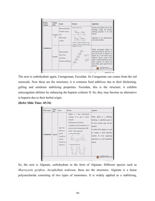 The next is carbohydrate again, Carrageenan, Fucoidan. So Carageenan can comes from the red
seaweeds. Now these are the structures, it is common food additives due to their thickening,
gelling and emulsion stabilizing properties. Fucoidan, this is the structure; it exhibits
anticoagulant abilities by enhancing the heparin cofactor II. So, they may become an alternative
to heparin due to their herbal origin.
(Refer Slide Time: 45:34)
So, the next is Alginate, carbohydrate in the form of Alginate. Different species such as
Macrocystis pyrifera, Ascophyllum nodosum, these are the structures. Alginate is a linear
polysaccharide consisting of two types of monomers. It is widely applied as a stabilizing,
195
 