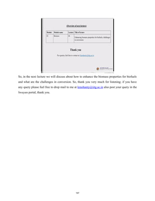 So, in the next lecture we will discuss about how to enhance the biomass properties for biofuels
and what are the challenges in conversion. So, thank you very much for listening; if you have
any query please feel free to drop mail to me at kmohanty@iitg.ac.in also post your query in the
Swayam portal, thank you.
197
 