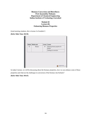 Biomass Conversion and Biorefinery
Prof. Kaustubha Mohanty
Department of Chemical Engineering
Indian Institute of Technology-Guwahati
Module 02
Lecture-06
Enhancing Biomass Properties
Good morning students, this is lecture 4 of module 2.
(Refer Slide Time: 00:30)
In today's lecture, we will be discussing about the biomass properties, how we can enhance some of these
properties and what are the challenges in conversion of the biomass into biofuels?
(Refer Slide Time: 00:43)
198
 