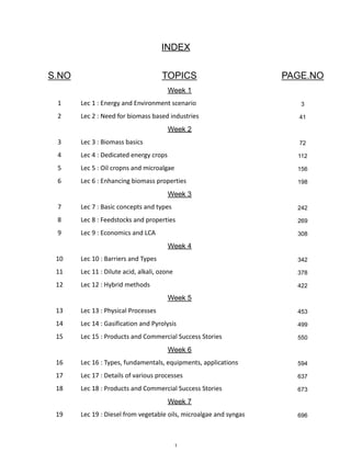 INDEX
S.NO TOPICS PAGE.NO
Week 1
1 Lec 1 : Energy and Environment scenario 3
2 Lec 2 : Need for biomass based industries 41
Week 2
3 Lec 3 : Biomass basics 72
4 Lec 4 : Dedicated energy crops 112
5 Lec 5 : Oil cropns and microalgae 156
6 Lec 6 : Enhancing biomass properties 198
Week 3
7 Lec 7 : Basic concepts and types 242
8 Lec 8 : Feedstocks and properties 269
9 Lec 9 : Economics and LCA 308
Week 4
10 Lec 10 : Barriers and Types 342
11 Lec 11 : Dilute acid, alkali, ozone 378
12 Lec 12 : Hybrid methods 422
Week 5
13 Lec 13 : Physical Processes 453
14 Lec 14 : Gasification and Pyrolysis 499
15 Lec 15 : Products and Commercial Success Stories 550
Week 6
16 Lec 16 : Types, fundamentals, equipments, applications 594
17 Lec 17 : Details of various processes 637
18 Lec 18 : Products and Commercial Success Stories 673
Week 7
19 Lec 19 : Diesel from vegetable oils, microalgae and syngas 696
1
 