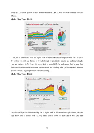little less. Aviation growth is most prominent in non-OECD Asia and hub countries such as
Dubai.
(Refer Slide Time: 20:43)
Then, let us understand coal. So, if you look at the total final consumption from 1971 to 2017
by sector, you will see that oil is 41%, followed by electricity, natural gas and interestingly
you see biofuel, 10.7% (it’s a big one). So it is up to 2017. So understand that, beyond that
how the biomass based industries, bio-fuels that are coming from (different) other sources
(waste sources) is going to shape up our economy.
(Refer Slide Time: 21:23)
So, the world production of coal by 2018, if you look at this round one (pie chart), you can
see that China is almost half (45.6%). India comes under the non-OECD Asia (this red
19
 