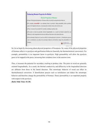 So, let us begin by discussing about physical properties of biomasses. So, some of the physical properties
of biomass affect it is pyrolysis and gasification behavior (basically the thermochemical conversion). For
example, permeability is an important factor in pyrolysis. High permeability will allow the pyrolysis
gases to be trapped in the pores, increasing their residence time in the reaction zone.
Thus, it increases the potential for secondary cracking to produce char. The pores in wood are generally
oriented longitudinally. As a result, the thermal conductivity and diffusivity in the longitudinal direction
are different from those in the lateral direction. This anisotropic behavior of wood can affect its
thermochemical conversion. A densification process such as torrefaction can reduce the anisotropic
behavior and therefore change the permeability of biomass. Hence permeability is an important property
with respect to the pyrolysis.
(Refer Slide Time: 01:38)
199
 