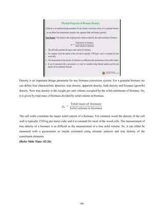 Density is an important design parameter for any biomass conversion system. For a granular biomass we
can define four characteristic densities: true density, apparent density, bulk density and biomass (growth)
density. Now true density is the weight per unit volume occupied by the solid constituent of biomass. So,
it is given by total mass of biomass divided by solid volume in biomass.
The cell walls constitute the major solid content of a biomass. For common wood the density of the cell
wall is typically 1530 kg per meter cube and it is constant for most of the wood cells. The measurement of
true density of a biomass is as difficult as the measurement of a true solid volume. So, it can either be
measured with a pycnometer or maybe estimated using ultimate analysis and true density of the
constituent elements.
(Refer Slide Time: 02:26)
200
 