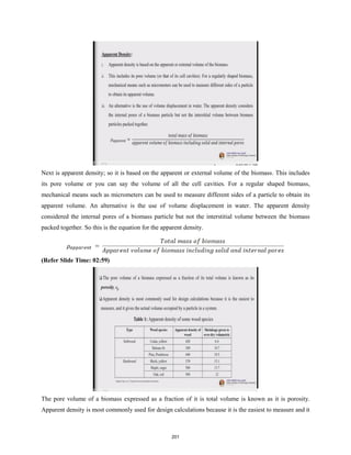 Next is apparent density; so it is based on the apparent or external volume of the biomass. This includes
its pore volume or you can say the volume of all the cell cavities. For a regular shaped biomass,
mechanical means such as micrometers can be used to measure different sides of a particle to obtain its
apparent volume. An alternative is the use of volume displacement in water. The apparent density
considered the internal pores of a biomass particle but not the interstitial volume between the biomass
packed together. So this is the equation for the apparent density.
(Refer Slide Time: 02:59)
The pore volume of a biomass expressed as a fraction of it is total volume is known as it is porosity.
Apparent density is most commonly used for design calculations because it is the easiest to measure and it
201
 