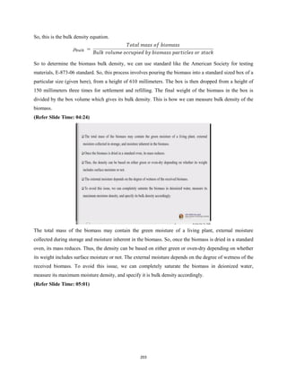 So, this is the bulk density equation.
So to determine the biomass bulk density, we can use standard like the American Society for testing
materials, E-873-06 standard. So, this process involves pouring the biomass into a standard sized box of a
particular size (given here), from a height of 610 millimeters. The box is then dropped from a height of
150 millimeters three times for settlement and refilling. The final weight of the biomass in the box is
divided by the box volume which gives its bulk density. This is how we can measure bulk density of the
biomass.
(Refer Slide Time: 04:24)
The total mass of the biomass may contain the green moisture of a living plant, external moisture
collected during storage and moisture inherent in the biomass. So, once the biomass is dried in a standard
oven, its mass reduces. Thus, the density can be based on either green or oven-dry depending on whether
its weight includes surface moisture or not. The external moisture depends on the degree of wetness of the
received biomass. To avoid this issue, we can completely saturate the biomass in deionized water,
measure its maximum moisture density, and specify it is bulk density accordingly.
(Refer Slide Time: 05:01)
203
 