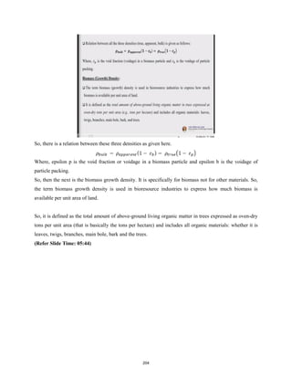 So, there is a relation between these three densities as given here.
Where, epsilon p is the void fraction or voidage in a biomass particle and epsilon b is the voidage of
particle packing.
So, then the next is the biomass growth density. It is specifically for biomass not for other materials. So,
the term biomass growth density is used in bioresource industries to express how much biomass is
available per unit area of land.
So, it is defined as the total amount of above-ground living organic matter in trees expressed as oven-dry
tons per unit area (that is basically the tons per hectare) and includes all organic materials: whether it is
leaves, twigs, branches, main bole, bark and the trees.
(Refer Slide Time: 05:44)
204
 