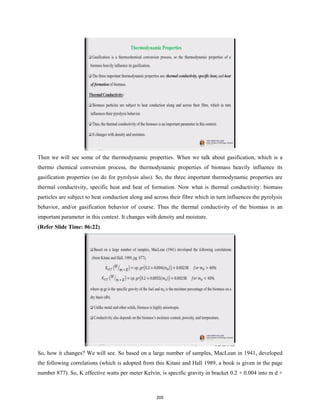 Then we will see some of the thermodynamic properties. When we talk about gasification, which is a
thermo chemical conversion process, the thermodynamic properties of biomass heavily influence its
gasification properties (so do for pyrolysis also). So, the three important thermodynamic properties are
thermal conductivity, specific heat and heat of formation. Now what is thermal conductivity: biomass
particles are subject to heat conduction along and across their fibre which in turn influences the pyrolysis
behavior, and/or gasification behavior of course. Thus the thermal conductivity of the biomass is an
important parameter in this context. It changes with density and moisture.
(Refer Slide Time: 06:22)
So, how it changes? We will see. So based on a large number of samples, MacLean in 1941, developed
the following correlations (which is adopted from this Kitani and Hall 1989, a book is given in the page
number 877). So, K effective watts per meter Kelvin, is specific gravity in bracket 0.2 + 0.004 into m d +
205
 