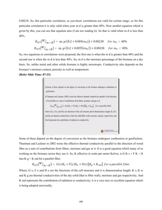 0.00238. So, this particular correlation, as you know correlations are valid for certain range, so for this
particular correlation it is only valid when your m d is greater than 40%. Now another equation which is
given by this, you can see that equation also (I am not reading it). So that is valid when m d is less than
40%.
So, two equations or correlations were proposed, the first one is when the m d is greater than 40% and the
second one is when the m d is less than 40%. So, m d is the moisture percentage of the biomass on a dry
basis. So, unlike metal and other solids biomass is highly anisotropic. Conductivity also depends on the
biomass’s moisture content, porosity as well as temperature.
(Refer Slide Time: 07:33)
Some of these depend on the degree of conversion as the biomass undergoes combustion or gasification.
Thunman and Leckner in 2002 wrote the effective thermal conductivity parallel to the direction of wood
fibre as a sum of contributions from fibres, moisture and gas in it. It is a good equation which many of us
working on the biomass sector they use it. So, K effective in watts per meter Kelvin, is G K s + F K + H
into K g + K rad for a parallel fiber.
Where, G x, F x and H x are the functions of the cell structure and it is dimensionless length; K s, K w
and K g are thermal conductivities of the dry solid (that is fibre wall), moisture and gas respectively; And
K rad represents the contribution of radiation to conductivity; it is a very nice or excellent equation which
is being adopted universally.
206
 