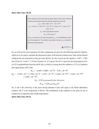 (Refer Slide Time: 08:29)
So, we will see few more equations. So these components are given by the following empirical relations,
which are to be used to calculate the directional values of the thermal conductivities. Here all the thermal
conductivities are measured in watts per meter Kelvin. So, Kw is given by this equation - 0.487 + 5.887
into 10 rise of - 3 into T - 7.39 into 10 power of - 6 T square. Now K z is given by this long equation, K w
is 0.52 in perpendicular direction and K rad, so which is coming from the radiation is 5.33 e of radiation
then sigma d pore and T cube.
So, E rad is the emissivity of the pores having diameter d pore and sigma is the Stefan Boltzmann
constant, and T is the temperature in Kelvin. The contribution of gas radiation in the pores K rad, to
conductivity is important only at high temperatures.
(Refer Slide Time: 09:32)
207
 
