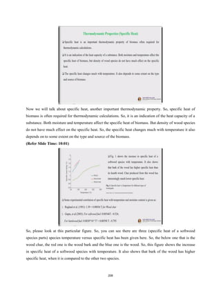Now we will talk about specific heat, another important thermodynamic property. So, specific heat of
biomass is often required for thermodynamic calculations. So, it is an indication of the heat capacity of a
substance. Both moisture and temperature affect the specific heat of biomass. But density of wood species
do not have much effect on the specific heat. So, the specific heat changes much with temperature it also
depends on to some extent on the type and source of the biomass.
(Refer Slide Time: 10:01)
So, please look at this particular figure. So, you can see there are three (specific heat of a softwood
species parts) species temperature versus specific heat has been given here. So, the below one that is the
wood char, the red one is the wood bark and the blue one is the wood. So, this figure shows the increase
in specific heat of a softwood species with temperature. It also shows that bark of the wood has higher
specific heat, when it is compared to the other two species.
208
 