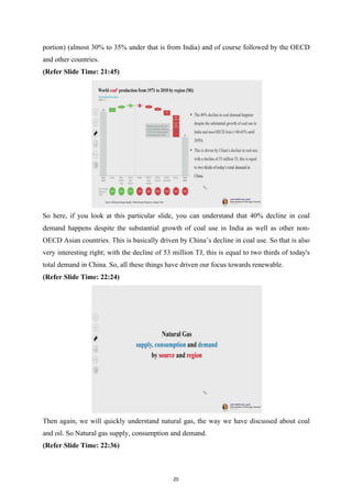 portion) (almost 30% to 35% under that is from India) and of course followed by the OECD
and other countries.
(Refer Slide Time: 21:45)
So here, if you look at this particular slide, you can understand that 40% decline in coal
demand happens despite the substantial growth of coal use in India as well as other non-
OECD Asian countries. This is basically driven by China’s decline in coal use. So that is also
very interesting right; with the decline of 53 million TJ, this is equal to two thirds of today's
total demand in China. So, all these things have driven our focus towards renewable.
(Refer Slide Time: 22:24)
Then again, we will quickly understand natural gas, the way we have discussed about coal
and oil. So Natural gas supply, consumption and demand.
(Refer Slide Time: 22:36)
20
 