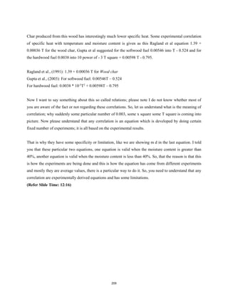 Char produced from this wood has interestingly much lower specific heat. Some experimental correlation
of specific heat with temperature and moisture content is given as this Ragland et al equation 1.39 +
0.00036 T for the wood char, Gupta et al suggested for the softwood fuel 0.00546 into T - 0.524 and for
the hardwood fuel 0.0038 into 10 power of - 3 T square + 0.00598 T - 0.795.
Ragland et al., (1991): 1.39 + 0.00036 T for Wood char
Gupta et al., (2003): For softwood fuel: 0.00546T – 0.524
For hardwood fuel: 0.0038 * 10-3
T2
+ 0.00598T – 0.795
Now I want to say something about this so called relations; please note I do not know whether most of
you are aware of the fact or not regarding these correlations. So, let us understand what is the meaning of
correlation; why suddenly some particular number of 0.003, some x square some T square is coming into
picture. Now please understand that any correlation is an equation which is developed by doing certain
fixed number of experiments; it is all based on the experimental results.
That is why they have some specificity or limitation, like we are showing m d in the last equation. I told
you that these particular two equations, one equation is valid when the moisture content is greater than
40%, another equation is valid when the moisture content is less than 40%. So, that the reason is that this
is how the experiments are being done and this is how the equation has come from different experiments
and mostly they are average values, there is a particular way to do it. So, you need to understand that any
correlation are experimentally derived equations and has some limitations.
(Refer Slide Time: 12:16)
209
 