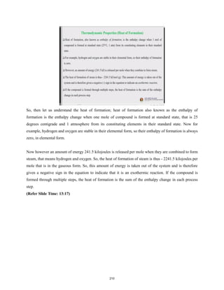 So, then let us understand the heat of formation; heat of formation also known as the enthalpy of
formation is the enthalpy change when one mole of compound is formed at standard state, that is 25
degrees centigrade and 1 atmosphere from its constituting elements in their standard state. Now for
example, hydrogen and oxygen are stable in their elemental form, so their enthalpy of formation is always
zero, in elemental form.
Now however an amount of energy 241.5 kilojoules is released per mole when they are combined to form
steam, that means hydrogen and oxygen. So, the heat of formation of steam is thus - 2241.5 kilojoules per
mole that is in the gaseous form. So, this amount of energy is taken out of the system and is therefore
given a negative sign in the equation to indicate that it is an exothermic reaction. If the compound is
formed through multiple steps, the heat of formation is the sum of the enthalpy change in each process
step.
(Refer Slide Time: 13:17)
210
 