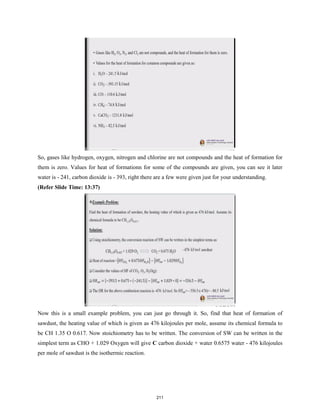 So, gases like hydrogen, oxygen, nitrogen and chlorine are not compounds and the heat of formation for
them is zero. Values for heat of formationn for some of the compounds are given, you can see it later
water is - 241, carbon dioxide is - 393, right there are a few were given just for your understanding.
(Refer Slide Time: 13:37)
Now this is a small example problem, you can just go through it. So, find that heat of formation of
sawdust, the heating value of which is given as 476 kilojoules per mole, assume its chemical formula to
be CH 1.35 O 0.617. Now stoichiometry has to be written. The conversion of SW can be written in the
simplest term as CHO + 1.029 Oxygen will give C carbon dioxide + water 0.6575 water - 476 kilojoules
per mole of sawdust is the isothermic reaction.
211
 