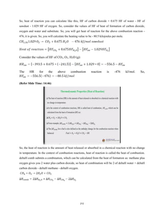 So, heat of reaction you can calculate like this, HF of carbon dioxide + 0.675 HF of water - HF of
sawdust - 1.029 HF of oxygen. So, consider the values of HF of heat of formation of carbon dioxide,
oxygen and water and substitute. So, you will get heat of reaction for the above combustion reaction -
476, it is given. So, you will calculate the heating value to be - 80.5 kilojoules per mole.
Consider the values of HF of CO2, O2, H2O (g):
The HR for the above combustion reaction is -476 kJ/mol. So,
(Refer Slide Time: 14:46)
So, the heat of reaction is the amount of heat released or absorbed in a chemical reaction with no change
in temperature. In the context of combustion reactions, heat of reaction is called the heat of combustion.
deltaH comb submits a combination, which can be calculated from the heat of formation as: methane plus
oxygen gives you 2 water plus carbon dioxide, so heat of combination will be 2 of deltaH water + deltaH
carbon dioxide - deltaH methane - deltaH oxygen.
212
 