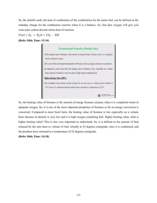 So, the deltaH comb, the heat of combustion of the combination for the entire fuel, can be defined as the
enthalpy change for the combustion reaction when it is a balance. So, fuel plus oxygen will give you
water plus carbon dioxide minus heat of reaction.
(Refer Slide Time: 15:34)
So, the heating value of biomass is the amount of energy biomass releases when it is completely burnt in
adequate oxygen. So, it is one of the most important properties of biomass as far as energy conversion is
concerned. Compared to most fossil fuels, the heating value of biomass is low especially on a volume
basis because its density is very low and it is high oxygen containing fuel. Higher heating value, what is
higher heating value? This is also very important to understand. So, it is defined as the amount of heat
released by the unit mass or volume of fuel, initially at 25 degrees centigrade, once it is combusted, and
the products have returned to a temperature of 25 degrees centigrade.
(Refer Slide Time: 16:18)
213
 