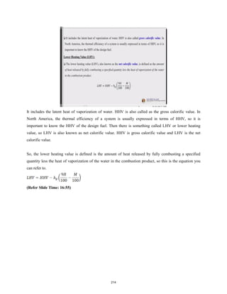 It includes the latent heat of vaporization of water. HHV is also called as the gross calorific value. In
North America, the thermal efficiency of a system is usually expressed in terms of HHV, so it is
important to know the HHV of the design fuel. Then there is something called LHV or lower heating
value, so LHV is also known as net calorific value. HHV is gross calorific value and LHV is the net
calorific value.
So, the lower heating value is defined is the amount of heat released by fully combusting a specified
quantity less the heat of vaporization of the water in the combustion product, so this is the equation you
can refer to.
(Refer Slide Time: 16:55)
214
 