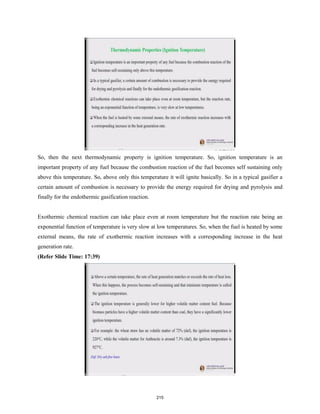 So, then the next thermodynamic property is ignition temperature. So, ignition temperature is an
important property of any fuel because the combustion reaction of the fuel becomes self sustaining only
above this temperature. So, above only this temperature it will ignite basically. So in a typical gasifier a
certain amount of combustion is necessary to provide the energy required for drying and pyrolysis and
finally for the endothermic gasification reaction.
Exothermic chemical reaction can take place even at room temperature but the reaction rate being an
exponential function of temperature is very slow at low temperatures. So, when the fuel is heated by some
external means, the rate of exothermic reaction increases with a corresponding increase in the heat
generation rate.
(Refer Slide Time: 17:39)
215
 