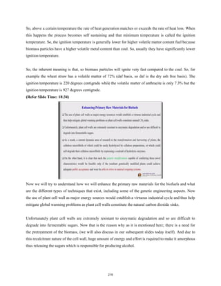 So, above a certain temperature the rate of heat generation matches or exceeds the rate of heat loss. When
this happens the process becomes self sustaining and that minimum temperature is called the ignition
temperature. So, the ignition temperature is generally lower for higher volatile matter content fuel because
biomass particles have a higher volatile metal content than coal. So, usually they have significantly lower
ignition temperature.
So, the inherent meaning is that, so biomass particles will ignite very fast compared to the coal. So, for
example the wheat straw has a volatile matter of 72% (daf basis, so daf is the dry ash free basis). The
ignition temperature is 220 degrees centigrade while the volatile matter of anthracite is only 7.3% but the
ignition temperature is 927 degrees centigrade.
(Refer Slide Time: 18:34)
Now we will try to understand how we will enhance the primary raw materials for the biofuels and what
are the different types of techniques that exist, including some of the genetic engineering aspects. Now
the use of plant cell wall as major energy sources would establish a virtuous industrial cycle and thus help
mitigate global warming problems as plant cell walls constitute the natural carbon dioxide sinks.
Unfortunately plant cell walls are extremely resistant to enzymatic degradation and so are difficult to
degrade into fermentable sugars. Now that is the reason why as it is mentioned here; there is a need for
the pretreatment of the biomass, (we will also discuss in our subsequent slides today itself). And due to
this recalcitrant nature of the cell wall, huge amount of energy and effort is required to make it amorphous
thus releasing the sugars which is responsible for producing alcohol.
216
 