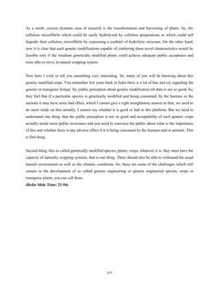 As a result, current dynamic area of research is the transformation and harvesting of plants. So, the
cellulose microfibrils which could be easily hydrolyzed by cellulose preparations or which could self
degrade their cellulose microfibrils by expressing a cocktail of hydrolytic enzymes. On the other hand,
now it is clear that such genetic modifications capable of conferring these novel characteristics would be
feasible only if the resultant genetically modified plants could achieve adequate public acceptance and
were able to strive in natural cropping system.
Now here I wish to tell you something very interesting. So, many of you will be knowing about this
genetic modified crops. You remember few years back in India there is a lot of hue and cry regarding the
genetic or transgenic brinjal. So, public perception about genetic modification till date is not so good. So,
they feel that if a particular species is genetically modified and being consumed, by the humans or the
animals it may have some bad effect, which I cannot give a right straightaway answer to that; we need to
do more study on that actually, I cannot say whether it is good or bad in this platform. But we need to
understand one thing, that the public perception is not so good and acceptability of such genetic crops
actually needs more public awareness and you need to convince the public about what is the importance
of this and whether there is any adverse effect if it is being consumed by the humans and/or animals. This
is first thing.
Second thing; this so called genetically modified species, plants, crops, whatever it is, they must have the
capacity of naturally cropping systems, that is one thing. There should also be able to withstand the usual
natural environment as well as the climatic conditions. So, these are some of the challenges which still
remain in the development of so called genetic engineering or genetic engineered species, crops or
transgenic plants, you can call them.
(Refer Slide Time: 21:56)
217
 