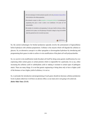 So, the current technologies for biofuel production typically involve the pretreatment of lignocellulose
before hydrolysis with cellulase preparations. Cellulase is the enzyme which will degrade the cellulose to
glucose. So, an alternative concept is to either upregulate or downregulate hydrolases by introducing and
programming their genes in order to achieve in situ modification of the plant cell wall polysaccharides.
So, we can do in situ modification inside the plant cell itself by doing some genetic modifications by over
expressing either certain genes or certain proteins which is responsible for a particular, let us say, either
increasing the cellulose yield or carbohydrate yield or making it resistant to certain types of pathogens
attack. There are many things. It is not that genetic engineering is being done only to have a higher yield
of the biomass or have higher yield of cellulose, it is not so.
So, in principle the introduction and programming of such genes should not decrease cellulose production
levels in plants otherwise it will have an adverse effect, so our main aim is not going to be achieved.
(Refer Slide Time: 23:15)
218
 