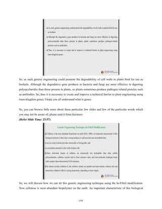 So, as such genetic engineering could promote the degradability of cell walls in plants bred for use as
biofuels. Although the degradative gene products in bacteria and fungi are more effective in digesting
polysaccharides than those present in plants, so plants sometimes produce pathogen related proteins such
as antibodies. So, thus it is necessary to create and improve a technical barrier to plant engineering using
trans-kingdom genes, I hope you all understand what is genes.
So, you can browse little more about these particular few slides and few of the particular words which
you may not be aware of; please read it from literature.
(Refer Slide Time: 23:57)
So, we will discuss how we can do this genetic engineering technique using the In-Fibril modification.
Now cellulose is most abundant biopolymer on the earth. An important characteristic of this biological
219
 