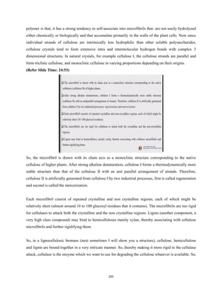 polymer is that, it has a strong tendency to self-associate into microfibrils that: are not easily hydrolyzed
either chemically or biologically and that accumulate primarily in the walls of the plant cells. Now since
individual strands of cellulose are intrinsically less hydrophilic than other soluble polysaccharides,
cellulose crystals tend to form extensive intra and intermolecular hydrogen bonds with complex 3
dimensional structures. In natural crystals, for example cellulose I, the cellulose strands are parallel and
form triclinic cellulose, and monoclinic cellulose in varying proportions depending on their origins.
(Refer Slide Time: 24:53)
So, the microfibril is drawn with its chain axis as a monoclinic structure corresponding to the native
cellulose of higher plants. After strong alkaline denaturation, cellulose I forms a thermodynamically more
stable structure than that of the cellulose II with an anti parallel arrangement of strands. Therefore,
cellulose II is artificially generated from cellulose I by two industrial processes, first is called regeneration
and second is called the mercerization.
Each microfibril consist of repeated crystalline and non crystalline regions, each of which might be
relatively short (almost around 10 to 100 glucosyl residues that it contains). The microfibrils are too rigid
for cellulases to attack both the crystalline and the non crystalline regions. Lignin (another component, a
very high class compound) may bind to hemicelluloses mainly xylan, thereby associating with cellulose
microfibrils and further rigidifying them.
So, in a lignocellulosic biomass (next sometimes I will show you a structure), cellulose, hemicellulose
and lignin are bound together in a very intricate manner. So, thereby making it more rigid to the cellulase
attack, cellulase is the enzyme which we want to use for degrading the cellulose whatever is available. So,
220
 