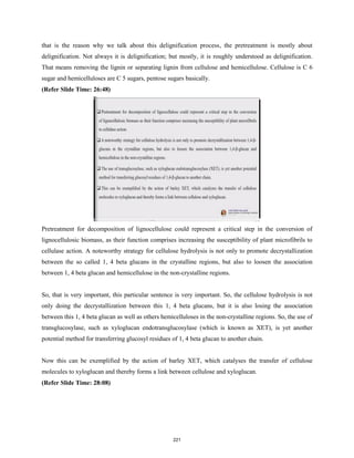 that is the reason why we talk about this delignification process, the pretreatment is mostly about
delignification. Not always it is delignification; but mostly, it is roughly understood as delignification.
That means removing the lignin or separating lignin from cellulose and hemicellulose. Cellulose is C 6
sugar and hemicelluloses are C 5 sugars, pentose sugars basically.
(Refer Slide Time: 26:48)
Pretreatment for decomposition of lignocellulose could represent a critical step in the conversion of
lignocellulosic biomass, as their function comprises increasing the susceptibility of plant microfibrils to
cellulase action. A noteworthy strategy for cellulose hydrolysis is not only to promote decrystallization
between the so called 1, 4 beta glucans in the crystalline regions, but also to loosen the association
between 1, 4 beta glucan and hemicellulose in the non-crystalline regions.
So, that is very important, this particular sentence is very important. So, the cellulose hydrolysis is not
only doing the decrystallization between this 1, 4 beta glucans, but it is also losing the association
between this 1, 4 beta glucan as well as others hemicelluloses in the non-crystalline regions. So, the use of
transglucosylase, such as xyloglucan endotransglucosylase (which is known as XET), is yet another
potential method for transferring glucosyl residues of 1, 4 beta glucan to another chain.
Now this can be exemplified by the action of barley XET, which catalyses the transfer of cellulose
molecules to xyloglucan and thereby forms a link between cellulose and xyloglucan.
(Refer Slide Time: 28:08)
221
 