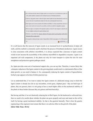 It is well known that the removal of lignin results in an increased level of saccharification of plant cell
walls, and this method is commonly used to facilitate the process of bioethanol production. Lignin occurs
in close association with cellulose microfibrils, it is always expected that a decrease in lignin content
would in turn increase the accessibility of the cellulose microfibrils to degradative enzymes. Lignin is an
important cell wall components, in the plants not only for water transport in xylem but also for stem
straightness and protection against pathogen attack.
So, lignin provides some sort of mechanical support also, you can say that. Therefore, it seems likely that
a dramatic reduction of the lignin content in the growing plants would result in a detrimental effects of the
plant growth, so you need to balance it. So, consequently reducing the lignin content of lignocellulosic
biofuel crops appears to be that of (little) practical use.
Let us understand that, if we want to reduce the lignin content of a dedicated energy crop in which the
lignin content is already less (let us say miscanthus, switch grass, elephant grass - they are bush type of
plants, they are grasses), then it is not going to have a much higher effect on the mechanical stability of
the plants or these bushes (because they are grasses and bush basically).
But having said that, if we are drastically reducing the in-fibril lignin, for the hardwood or softwood trees,
then we need to be careful about whether the plant can grow properly and erect and stand on the soil by
itself, by having a good mechanical stability. So that is the question basically. That is how the genetic
engineering or the engineers must ensure that there is no adverse effect on the growth of the plant.
(Refer Slide Time: 30:16)
222
 