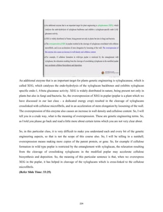 An additional enzyme that is an important target for plants genetic engineering is xyloglucanase, which is
called XEG, which catalyses the endo-hydrolysis of the xyloglucan backbones and exhibits xyloglucan
specific endo-1, 4-beta glucanase activity. XEG is widely distributed in nature, being present not only in
plants but also in fungi and bacteria. So, the overexpression of XEG in poplar (poplar is a plant which we
have discussed in our last class - a dedicated energy crop) resulted in the cleavage of xyloglucans
crosslinked with cellulose microfibrils, and in an acceleration of stem elongation by loosening of the wall.
The overexpression of this enzyme also causes an increase in wall density and cellulose content. So, I will
tell you in a crude way, what is the meaning of overexpression. These are genetic engineering terms. So,
as I told you please go back and read a little more about certain terms which you are not very clear about.
So, in this particular class, it is very difficult to make you understand each and every bit of the genetic
engineering aspects, so that is not the scope of this course also. So, I will be telling in a nutshell;
overexpression means making more copies of the parent protein, or gene. So, for example if cellulose
formation in wild type poplar is restricted by the entanglement with xyloglucan, the relaxation resulting
from the cleavage of crosslinking xyloglucans in the modified poplar may accelerate cellulose
biosynthesis and deposition. So, the meaning of this particular sentence is that, when we overexpress
XEG in the poplar, it has helped in cleavage of the xyloglucans which is cross-linked to the cellulose
microfibrils.
(Refer Slide Time: 33:25)
224
 