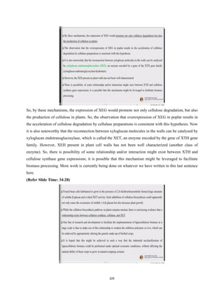 So, by these mechanisms, the expression of XEG would promote not only cellulose degradation, but also
the production of cellulose in plants. So, the observation that overexpression of XEG in poplar results in
the acceleration of cellulose degradation by cellulase preparations is consistent with this hypothesis. Now
it is also noteworthy that the reconnection between xyloglucan molecules in the walls can be catalysed by
xyloglucan endotransglucosylase, which is called the XET, an enzyme encoded by the gene of XTH gene
family. However, XEH present in plant cell walls has not been well characterized (another class of
enzyme). So, there is possibility of some relationship and/or interaction might exist between XTH and
cellulose synthase gene expressions; it is possible that this mechanism might be leveraged to facilitate
biomass processing. More work is currently being done on whatever we have written in this last sentence
here.
(Refer Slide Time: 34:28)
225
 