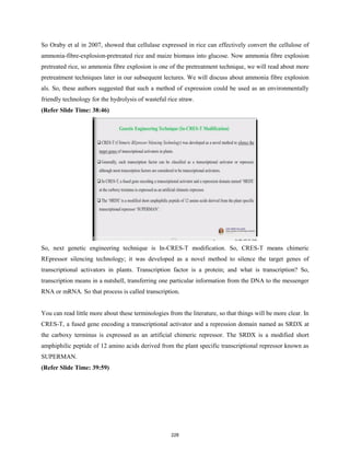 So Oraby et al in 2007, showed that cellulase expressed in rice can effectively convert the cellulose of
ammonia-fibre-explosion-pretreated rice and maize biomass into glucose. Now ammonia fibre explosion
pretreated rice, so ammonia fibre explosion is one of the pretreatment technique, we will read about more
pretreatment techniques later in our subsequent lectures. We will discuss about ammonia fibre explosion
als. So, these authors suggested that such a method of expression could be used as an environmentally
friendly technology for the hydrolysis of wasteful rice straw.
(Refer Slide Time: 38:46)
So, next genetic engineering technique is In-CRES-T modification. So, CRES-T means chimeric
REpressor silencing technology; it was developed as a novel method to silence the target genes of
transcriptional activators in plants. Transcription factor is a protein; and what is transcription? So,
transcription means in a nutshell, transferring one particular information from the DNA to the messenger
RNA or mRNA. So that process is called transcription.
You can read little more about these terminologies from the literature, so that things will be more clear. In
CRES-T, a fused gene encoding a transcriptional activator and a repression domain named as SRDX at
the carboxy terminus is expressed as an artificial chimeric repressor. The SRDX is a modified short
amphiphilic peptide of 12 amino acids derived from the plant specific transcriptional repressor known as
SUPERMAN.
(Refer Slide Time: 39:59)
228
 