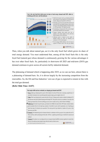 Then, when you talk about natural gas, so it is the only fossil fuel which grows its share of
total energy demand. You must understand that, among all the fossil fuels this is the only
fossil fuel (natural gas) whose demand is continuously growing for the various advantages it
has over other fossil fuels. So, particularly in short-term till 2025 and mid-term (2035) gas
demand continues to grow across all sectors led by industrial demand.
The plateauing of demand which is happening after 2035, as we can see here, almost there is
a plateauing of demand here. So, it is driven largely by the increasing competition from the
renewables. So, the Oil and Gas Industries’ own use of gas is expected to remain in line with
the total gas demand.
(Refer Slide Time: 24:07)
22
 