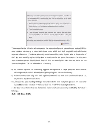 This strategy has the following advantages over the conventional genetic manipulations, such as RNAi or
gene knockout particularly in many horticultural plants which have high polyploidy and only limited
sequence information: (You know polyploidy; there is something called diploid, what is the meaning of
that? So, when an offspring is actually born, it usually carries one set of chromosomes, in their genes
from each of the parents. In polyploids, they will have two sets of genes, two from one parent and two
form another parent. You can understand in a crude way.)
i) So, chimeric repressor can dominantly suppress the expression of target genes and induce loss-of-
function phenotype, even if the endogenous paralogous genes function redundantly.
ii) Plasmid construction is very easy, what is plasmid? Plasmid is a small extra chromosomal DNA, i.e.,
not present in the chromosome itself.
iii) Cloning of the gene encoding the target transcription factor from each plant species is not necessarily
required because the construct of the model plant can be effective in other plant species.
To this date various traits of several floricultural plants have been successfully modified by the CRES-T
technique.
(Refer Slide Time: 41:27)
229
 