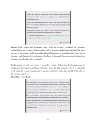 Because lignin content and fermentable sugar yields are reversibly correlated, the enzymatic
saccharification rate of plants without secondary walls in their stem may be higher than that of the plants
enriched in the secondary walls. Some additional modifications may be required to utilize plants lacking
secondary walls because their total amount of cellulose is decreased, thus preventing the plants from
standing erect and making them very fragile.
Further analysis of each plant species is required to evaluate whether these disadvantages could be
compensated by the positive attributes exhibited by plants that lack secondary walls. It is particularly
worth noting that a reduced lignin content in secondary walls improves the glucose yield. That is what we
have already understood.
(Refer Slide Time: 42:12)
230
 