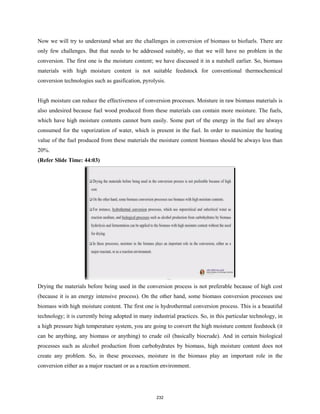 Now we will try to understand what are the challenges in conversion of biomass to biofuels. There are
only few challenges. But that needs to be addressed suitably, so that we will have no problem in the
conversion. The first one is the moisture content; we have discussed it in a nutshell earlier. So, biomass
materials with high moisture content is not suitable feedstock for conventional thermochemical
conversion technologies such as gasification, pyrolysis.
High moisture can reduce the effectiveness of conversion processes. Moisture in raw biomass materials is
also undesired because fuel wood produced from these materials can contain more moisture. The fuels,
which have high moisture contents cannot burn easily. Some part of the energy in the fuel are always
consumed for the vaporization of water, which is present in the fuel. In order to maximize the heating
value of the fuel produced from these materials the moisture content biomass should be always less than
20%.
(Refer Slide Time: 44:03)
Drying the materials before being used in the conversion process is not preferable because of high cost
(because it is an energy intensive process). On the other hand, some biomass conversion processes use
biomass with high moisture content. The first one is hydrothermal conversion process. This is a beautiful
technology; it is currently being adopted in many industrial practices. So, in this particular technology, in
a high pressure high temperature system, you are going to convert the high moisture content feedstock (it
can be anything, any biomass or anything) to crude oil (basically biocrude). And in certain biological
processes such as alcohol production from carbohydrates by biomass, high moisture content does not
create any problem. So, in these processes, moisture in the biomass play an important role in the
conversion either as a major reactant or as a reaction environment.
232
 