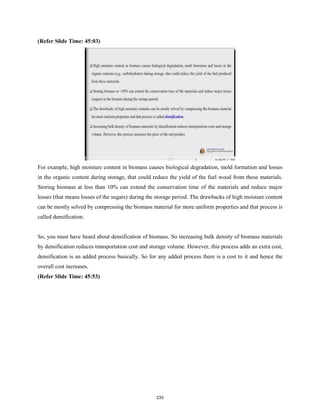 (Refer Slide Time: 45:03)
For example, high moisture content in biomass causes biological degradation, mold formation and losses
in the organic content during storage, that could reduce the yield of the fuel wood from these materials.
Storing biomass at less than 10% can extend the conservation time of the materials and reduce major
losses (that means losses of the sugars) during the storage period. The drawbacks of high moisture content
can be mostly solved by compressing the biomass material for more uniform properties and that process is
called densification.
So, you must have heard about densification of biomass. So increasing bulk density of biomass materials
by densification reduces transportation cost and storage volume. However, this process adds an extra cost,
densification is an added process basically. So for any added process there is a cost to it and hence the
overall cost increases.
(Refer Slide Time: 45:53)
233
 